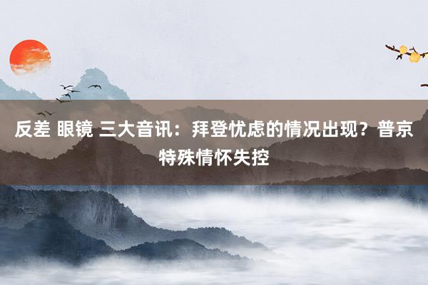 反差 眼镜 三大音讯：拜登忧虑的情况出现？普京特殊情怀失控