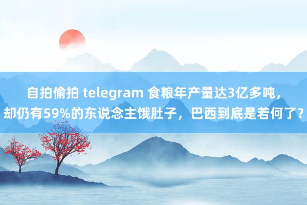 自拍偷拍 telegram 食粮年产量达3亿多吨，却仍有59%的东说念主饿肚子，巴西到底是若何了？