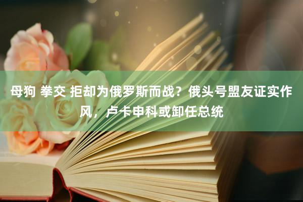 母狗 拳交 拒却为俄罗斯而战？俄头号盟友证实作风，卢卡申科或卸任总统