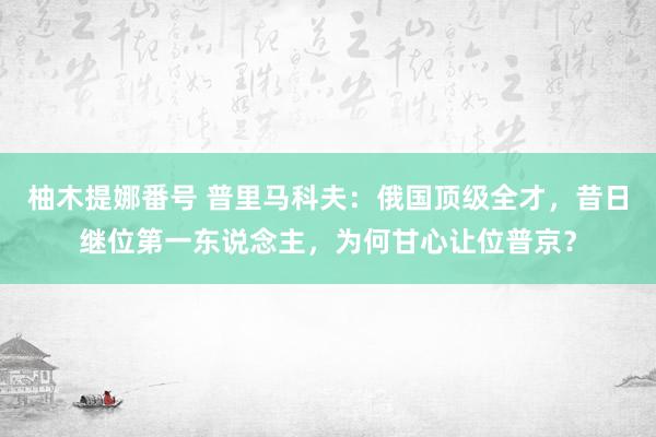 柚木提娜番号 普里马科夫：俄国顶级全才，昔日继位第一东说念主，为何甘心让位普京？