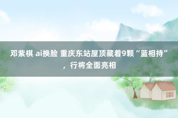 邓紫棋 ai换脸 重庆东站屋顶藏着9颗“蓝相持”，行将全面亮相