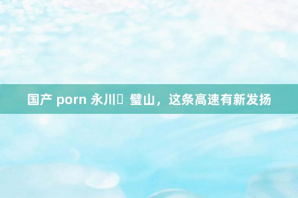 国产 porn 永川⇔璧山，这条高速有新发扬