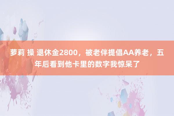 萝莉 操 退休金2800，被老伴提倡AA养老，五年后看到他卡里的数字我惊呆了