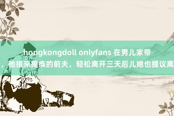 hongkongdoll onlyfans 在男儿家带娃，他接来瘫痪的前夫，轻松离开三天后儿媳也提议离异