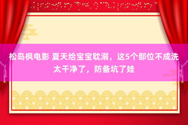 松岛枫电影 夏天给宝宝耽溺，这5个部位不成洗太干净了，防备坑了娃