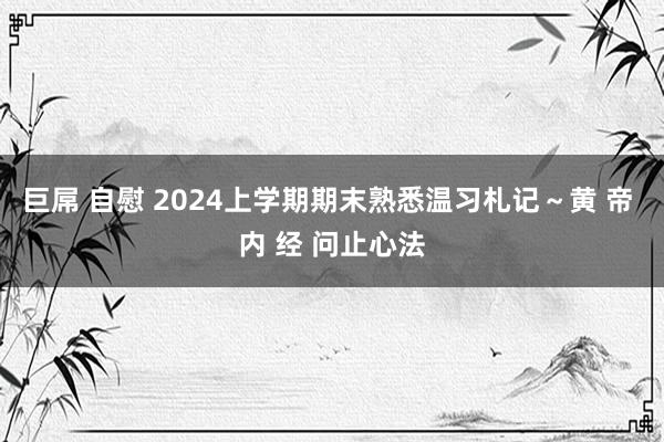 巨屌 自慰 2024上学期期末熟悉温习札记～黄 帝 内 经 问止心法