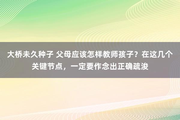 大桥未久种子 父母应该怎样教师孩子？在这几个关键节点，一定要作念出正确疏浚