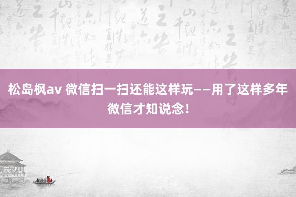 松岛枫av 微信扫一扫还能这样玩——用了这样多年微信才知说念！