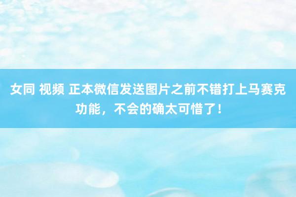 女同 视频 正本微信发送图片之前不错打上马赛克功能，不会的确太可惜了！