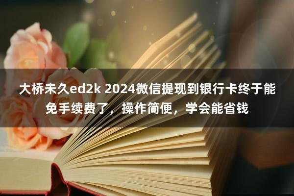 大桥未久ed2k 2024微信提现到银行卡终于能免手续费了，操作简便，学会能省钱