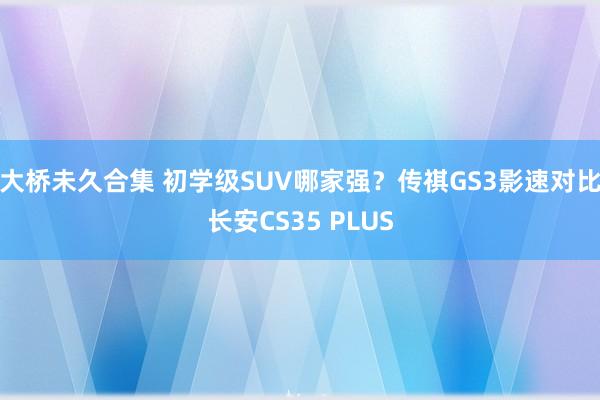 大桥未久合集 初学级SUV哪家强？传祺GS3影速对比长安CS35 PLUS