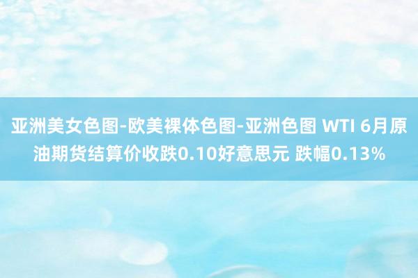 亚洲美女色图-欧美裸体色图-亚洲色图 WTI 6月原油期货结算价收跌0.10好意思元 跌幅0.13%