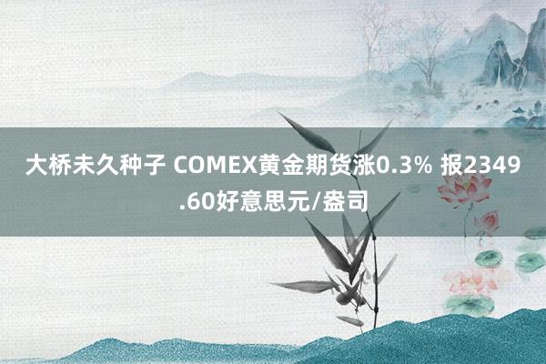 大桥未久种子 COMEX黄金期货涨0.3% 报2349.60好意思元/盎司