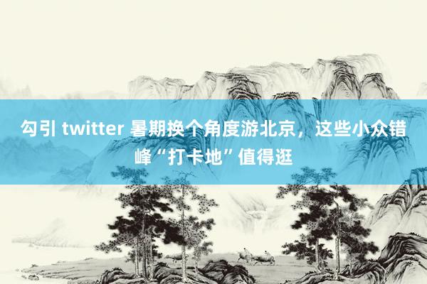 勾引 twitter 暑期换个角度游北京，这些小众错峰“打卡地”值得逛