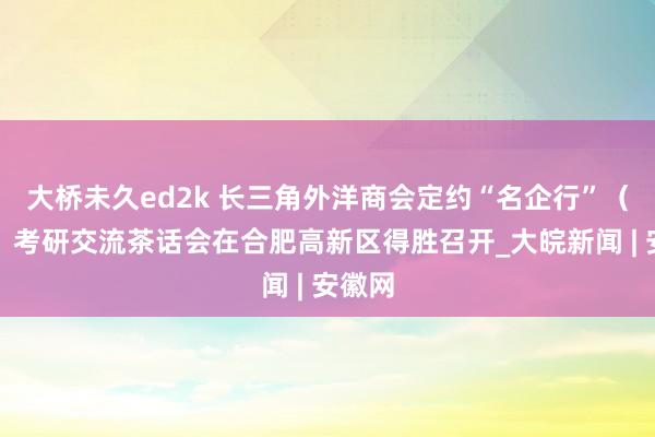 大桥未久ed2k 长三角外洋商会定约“名企行”（安徽）考研交流茶话会在合肥高新区得胜召开_大皖新闻 | 安徽网