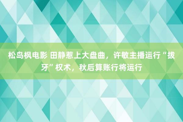 松岛枫电影 田静惹上大盘曲，许敏主播运行“拔牙”权术，秋后算账行将运行