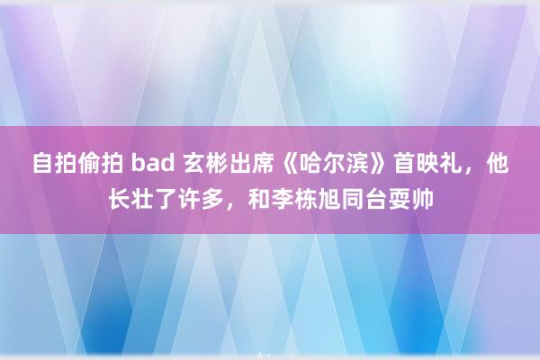 自拍偷拍 bad 玄彬出席《哈尔滨》首映礼，他长壮了许多，和李栋旭同台耍帅