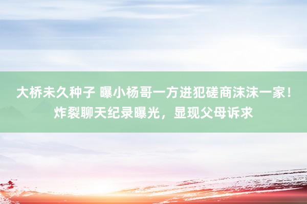 大桥未久种子 曝小杨哥一方进犯磋商沫沫一家！炸裂聊天纪录曝光，显现父母诉求