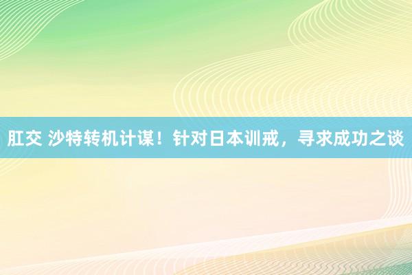 肛交 沙特转机计谋！针对日本训戒，寻求成功之谈