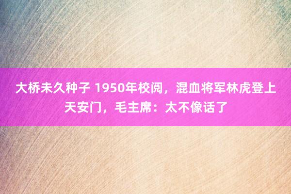 大桥未久种子 1950年校阅，混血将军林虎登上天安门，毛主席：太不像话了