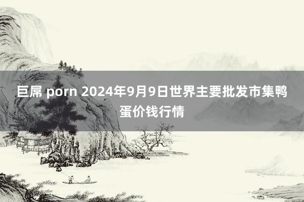 巨屌 porn 2024年9月9日世界主要批发市集鸭蛋价钱行情