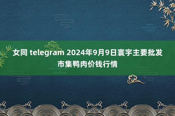 女同 telegram 2024年9月9日寰宇主要批发市集鸭肉价钱行情