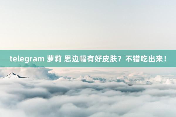 telegram 萝莉 思边幅有好皮肤？不错吃出来！