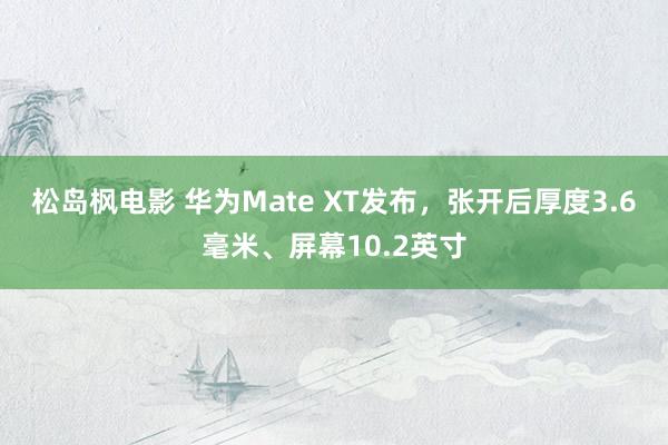 松岛枫电影 华为Mate XT发布，张开后厚度3.6毫米、屏幕10.2英寸