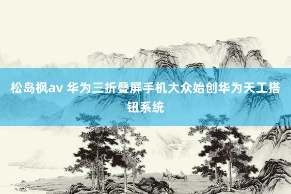 松岛枫av 华为三折叠屏手机大众始创华为天工搭钮系统