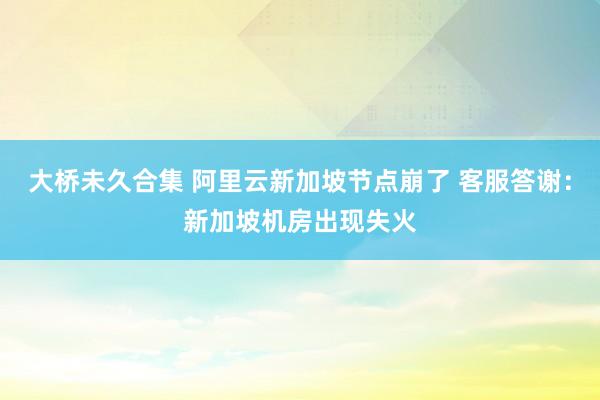 大桥未久合集 阿里云新加坡节点崩了 客服答谢：新加坡机房出现失火