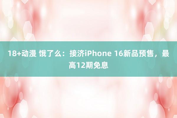 18+动漫 饿了么：接济iPhone 16新品预售，最高12期免息