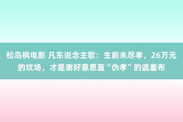 松岛枫电影 凡东说念主歌：生前未尽孝，26万元的坟场，才是谢好意思蓝“伪孝”的遮羞布