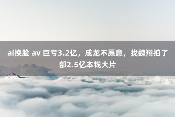 ai换脸 av 巨亏3.2亿，成龙不愿意，找魏翔拍了部2.5亿本钱大片