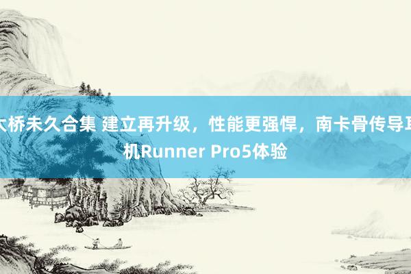 大桥未久合集 建立再升级，性能更强悍，南卡骨传导耳机Runner Pro5体验