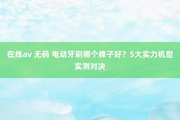 在线av 无码 电动牙刷哪个牌子好？5大实力机型实测对决