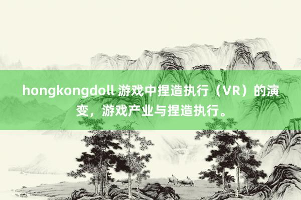 hongkongdoll 游戏中捏造执行（VR）的演变，游戏产业与捏造执行。