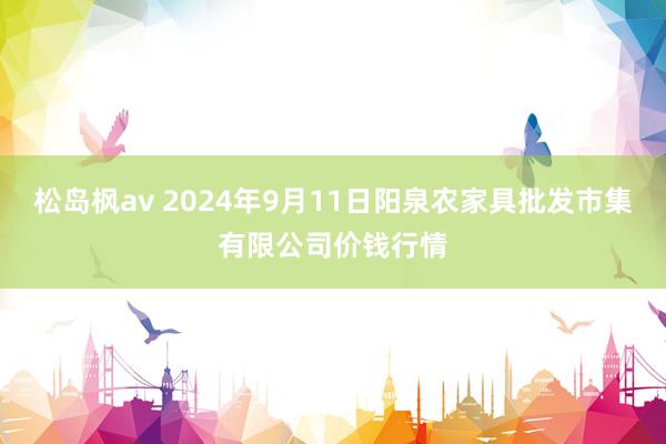 松岛枫av 2024年9月11日阳泉农家具批发市集有限公司价钱行情