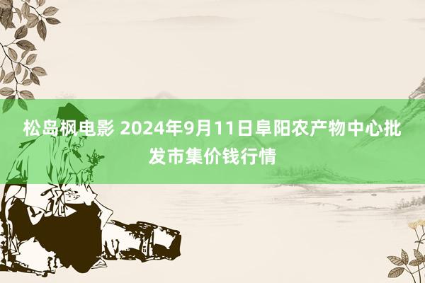 松岛枫电影 2024年9月11日阜阳农产物中心批发市集价钱行情