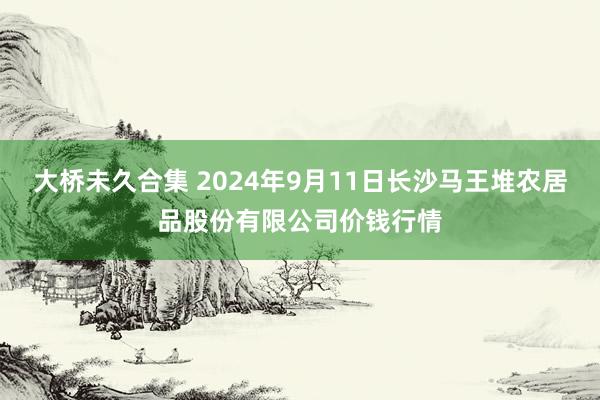 大桥未久合集 2024年9月11日长沙马王堆农居品股份有限公司价钱行情