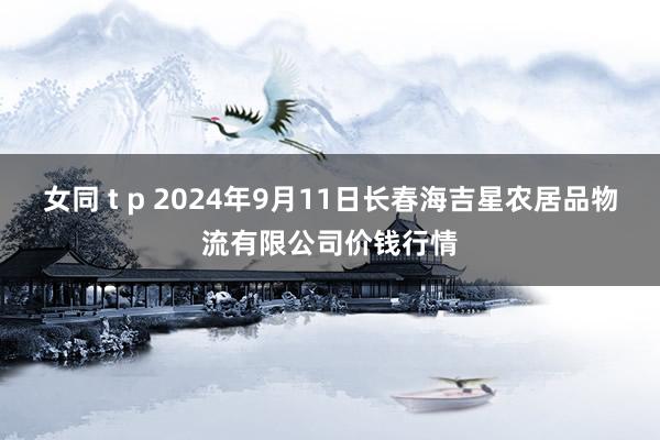 女同 t p 2024年9月11日长春海吉星农居品物流有限公司价钱行情