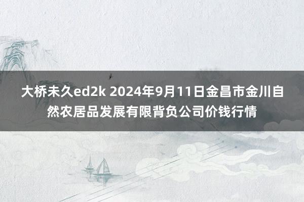 大桥未久ed2k 2024年9月11日金昌市金川自然农居品发展有限背负公司价钱行情