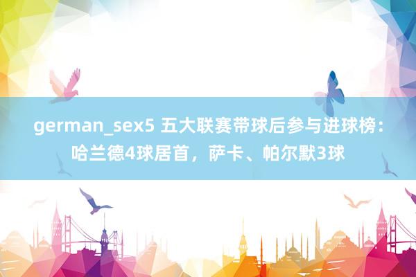 german_sex5 五大联赛带球后参与进球榜：哈兰德4球居首，萨卡、帕尔默3球