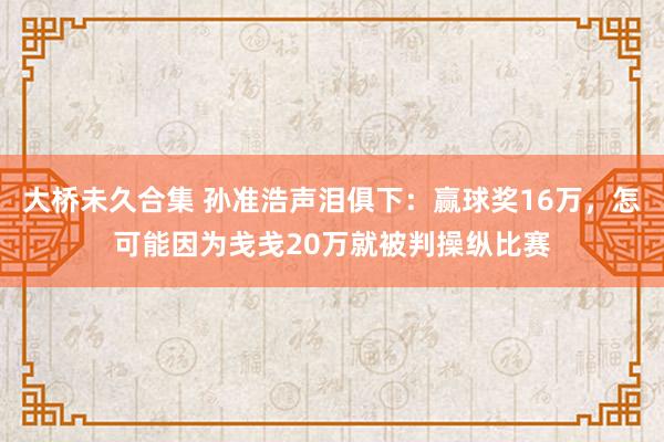 大桥未久合集 孙准浩声泪俱下：赢球奖16万，怎可能因为戋戋20万就被判操纵比赛