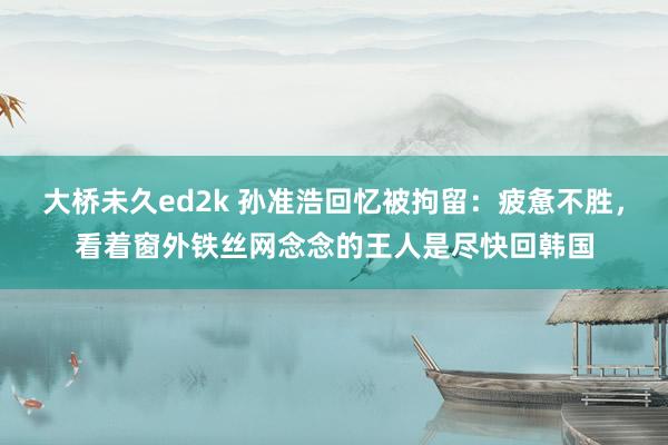 大桥未久ed2k 孙准浩回忆被拘留：疲惫不胜，看着窗外铁丝网念念的王人是尽快回韩国