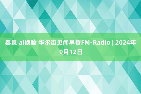 秦岚 ai换脸 华尔街见闻早餐FM-Radio | 2024年9月12日