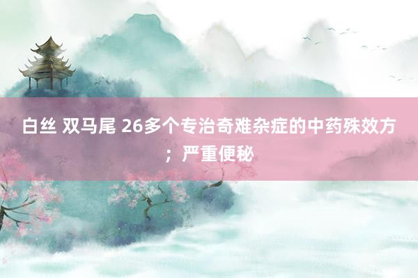 白丝 双马尾 26多个专治奇难杂症的中药殊效方；严重便秘