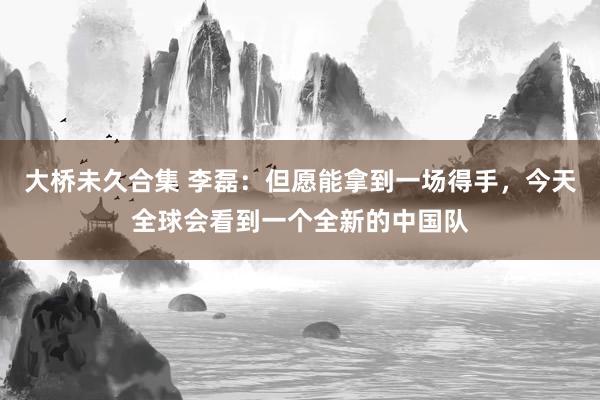 大桥未久合集 李磊：但愿能拿到一场得手，今天全球会看到一个全新的中国队