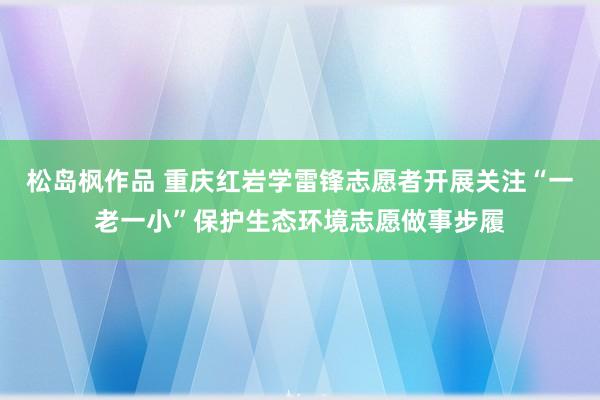 松岛枫作品 重庆红岩学雷锋志愿者开展关注“一老一小”保护生态环境志愿做事步履