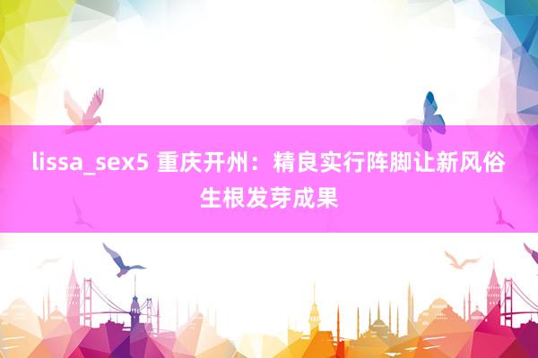 lissa_sex5 重庆开州：精良实行阵脚让新风俗生根发芽成果