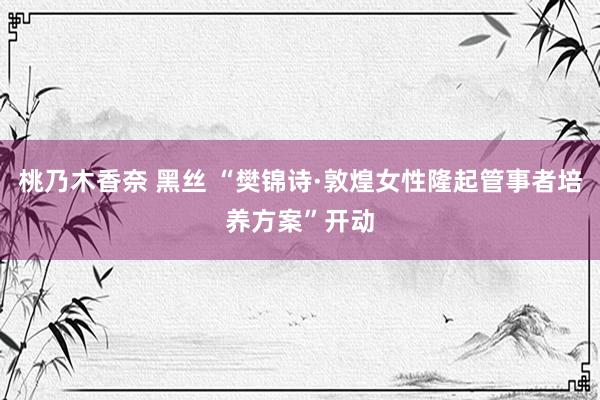 桃乃木香奈 黑丝 “樊锦诗·敦煌女性隆起管事者培养方案”开动